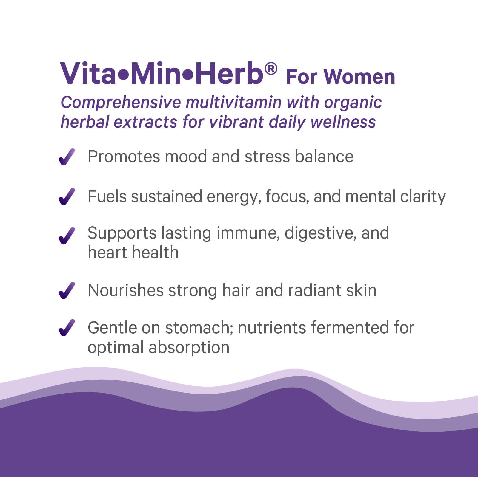 Vita•Min•Herb® For Women by The Synergy Company is an herbal multivitamin supporting mood, stress, energy, focus, immune, digestive, and heart health, while nourishing hair and skin and promoting gentle absorption.