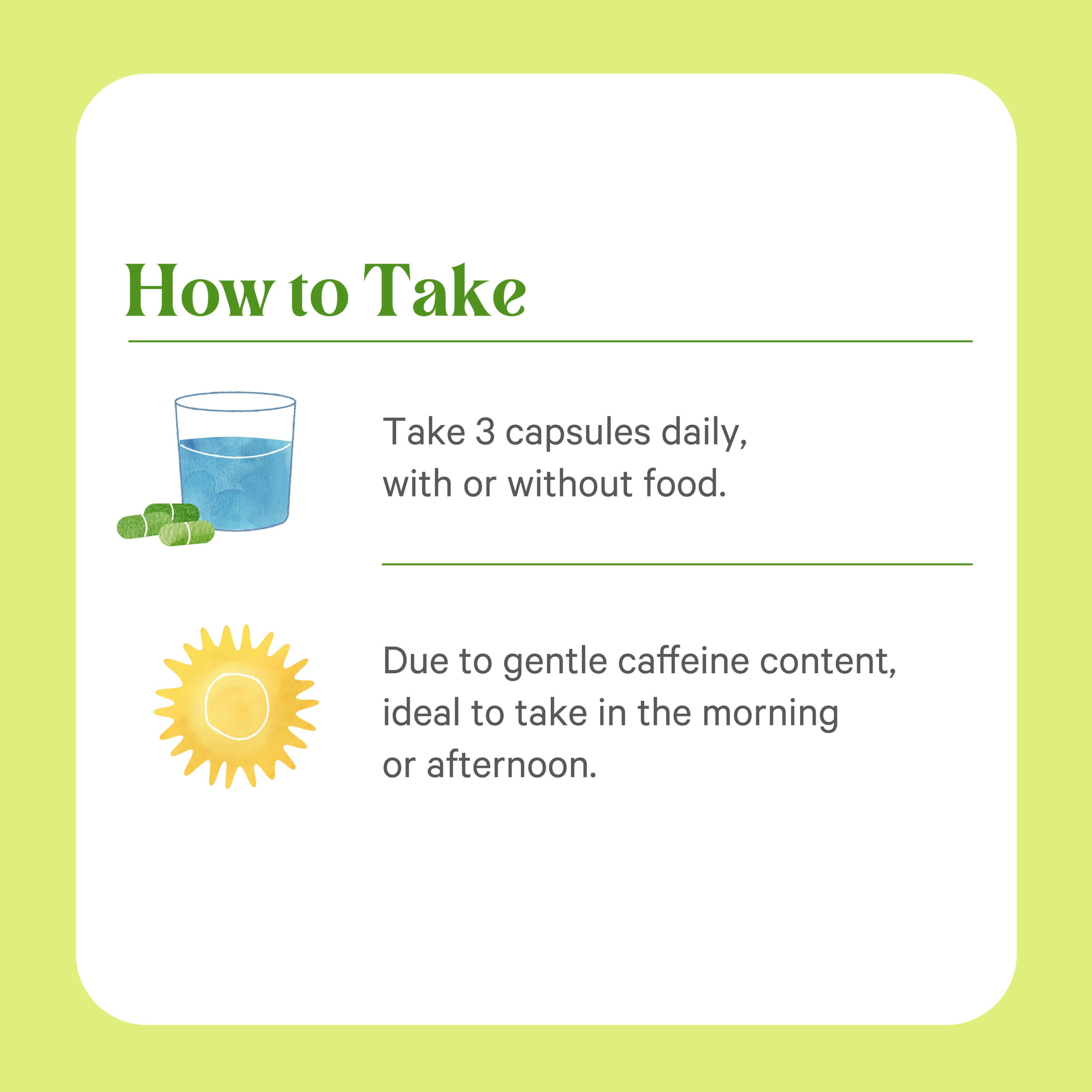 Take 3 Organic Matcha Power® Capsules daily, with or without food and a glass of water. Made with ceremonial-grade matcha by The Synergy Company, best taken in the morning or afternoon for optimal energy.